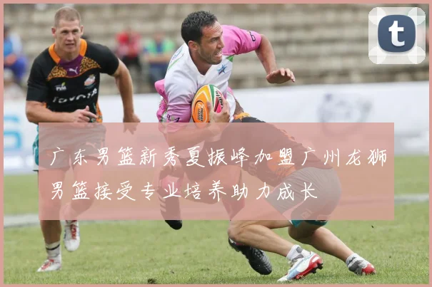 广东男篮新秀夏振峰加盟广州龙狮男篮接受专业培养助力成长